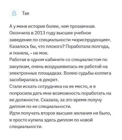 Окончила факультет юриспруденция в 2010. Казалось бы, престижная и высокооплачиваемая профессия, но, поработав несколько месяцев, поняла, что выбрала не ту профессию. Работая в одном кабинете с менеджером по продаже, и меня привлекла его работа на электронных площадках. Когда сотрудница сказала, что будет увольняться, я ухватилась за эту возможность. Идти учиться не было времени, поэтому обратилась в компанию и попросила максимально быстро изготовить мне диплом менеджера. Спустя неделю я сидела в другом кресле. Спасибо!