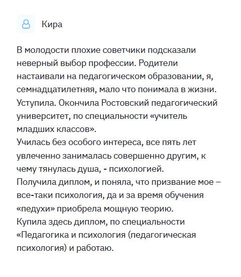 Родители настаивали на том, чтобы я стала учителем младших классов. Но моя душа лежала к психологии. Но не могла перечить маме и папе. Окончила вуз и пошла в школу, но долго не смогла там работать. Выйдя замуж, решила сменить род деятельности и стать психологом. Учить снова не видела смысла, поэтому обратилась в эту компанию. Я вам очень признательна и благодарна. Первый раз прибегаю к такой услуге, поэтому переживала за качество, но напрасно. Получив диплом, камень с души свалился – он ни чем не отличался от оригинального образца. Порадовал тот факт, что с меня не взяли аванс, я рассчиталась только после получения документа.